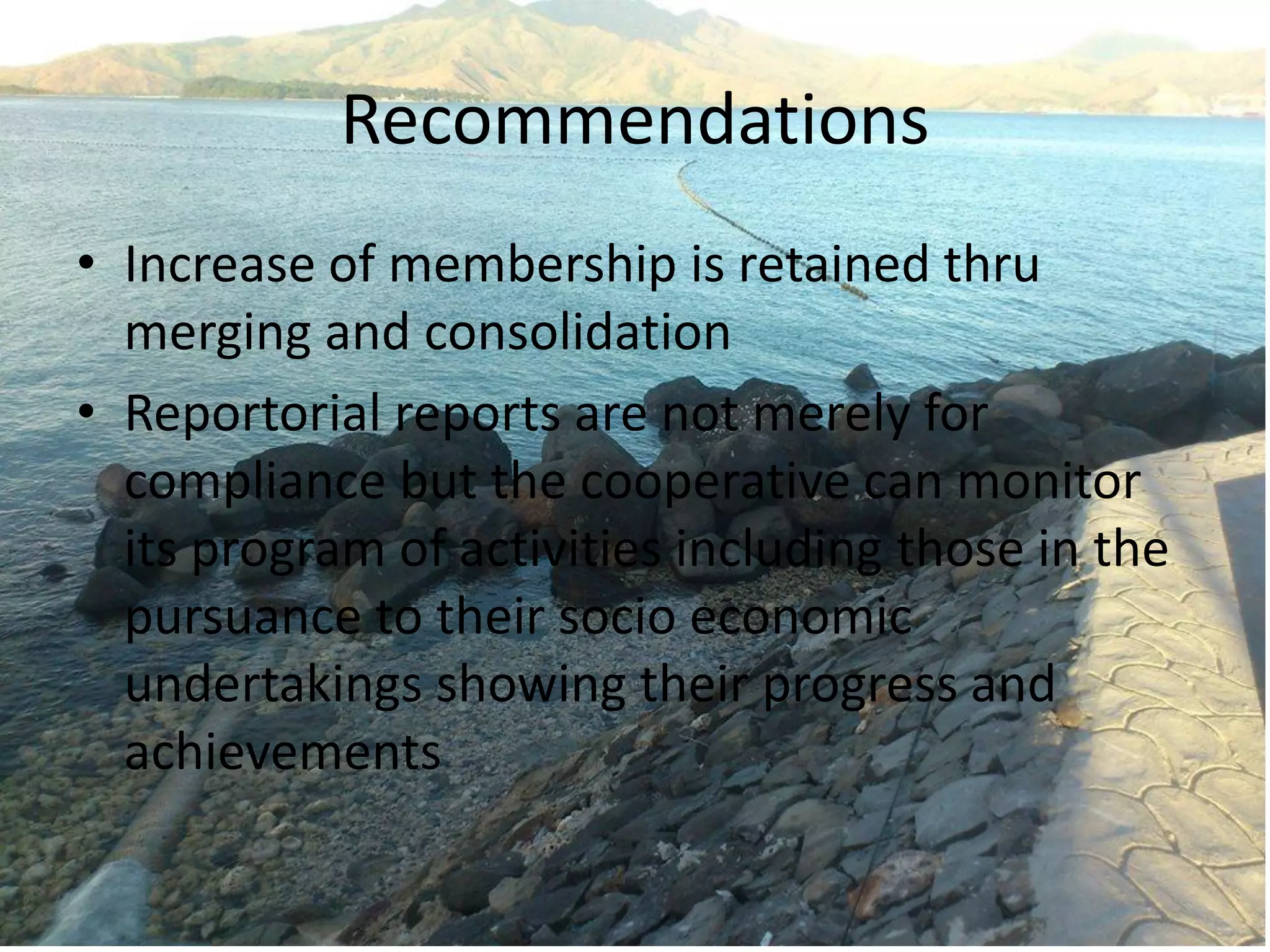 Recommendations
• Increase of membership is retained thru
merging and consolidation
• Reportorial reports are not merely for
compliance but the cooperative can monitor
its program of activities including those in the
pursuance to their socio economic
undertakings showing their progress and
achievements
 