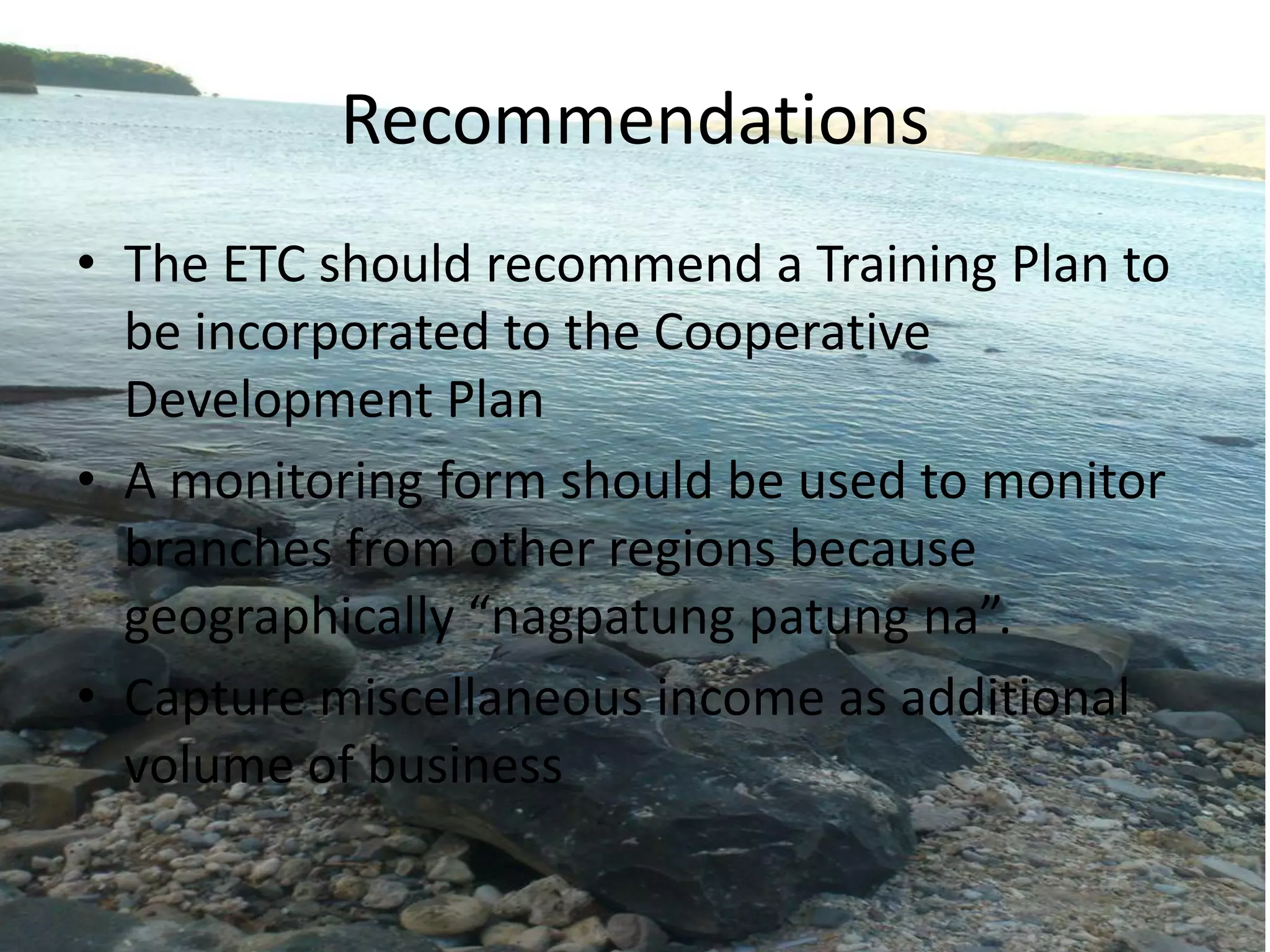 Recommendations
• The ETC should recommend a Training Plan to
be incorporated to the Cooperative
Development Plan
• A monitoring form should be used to monitor
branches from other regions because
geographically “nagpatung patung na”.
• Capture miscellaneous income as additional
volume of business
 