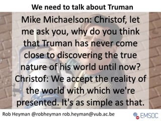 Mike Michaelson: Christof, let
me ask you, why do you think
that Truman has never come
close to discovering the true
nature of his world until now?
Christof: We accept the reality of
the world with which we're
presented. It's as simple as that.
Rob Heyman @robheyman rob.heyman@vub.ac.be
We need to talk about Truman
 