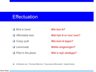 Marco Strijks
Effectuation
 Bird in hand Wie ben ik?
 Affordable loss Wat heb ik er voor over?
 Crazy quilt Wie kom ik tegen?
 Lemonade Welke omgevingen?
 Pilot in the plane Wat is mijn strategie?
 Uittreksel van: Thomas Blekman. 'Corporate effectuation'. Apple Books.
 