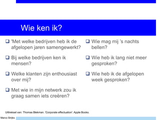 Marco Strijks
Wie ken ik?
 'Met welke bedrijven heb ik de
afgelopen jaren samengewerkt?
 Bij welke bedrijven ken ik
mensen?
 Welke klanten zijn enthousiast
over mij?
 Met wie in mijn netwerk zou ik
graag samen iets creëren?
 Wie mag mij ’s nachts
bellen?
 Wie heb ik lang niet meer
gesproken?
 Wie heb ik de afgelopen
week gesproken?
Uittreksel van: Thomas Blekman. 'Corporate effectuation'. Apple Books.
 