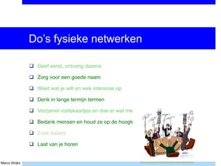 Marco Strijks
Do’s fysieke netwerken
 Geef eerst, ontvang daarna
 Zorg voor een goede naam
 Weet wat je wilt en wek interesse op
 Denk in lange termijn termen
 Verzamel visitekaartjes en doe er wat mee
 Bedank mensen en houd ze op de hoogte
 Zoek balans
 Laat van je horen
http://www.mspmentor.net/2009/07/02/are-msps-really-pro-active/
 