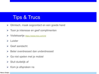 Marco Strijks
Tips & Trucs
 Glimlach, maak oogcontact en een goede hand
 Toon je interesse en geef complimenten
 Visitekaartje https://www.moo.com/nl/
 Luister
 Geef aandacht
 Beter overdressed dan underdressed
 Ga niet spelen met je mobiel
 Sluit duidelijk af
 Kom je afspraken na
 