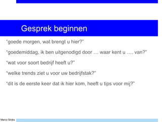 Marco Strijks
Gesprek beginnen
“goede morgen, wat brengt u hier?”
“goedemiddag, ik ben uitgenodigd door … waar kent u …. van?”
“wat voor soort bedrijf heeft u?”
“welke trends ziet u voor uw bedrijfstak?”
“dit is de eerste keer dat ik hier kom, heeft u tips voor mij?”
 