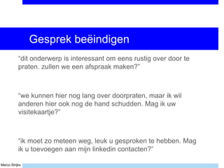 Marco Strijks
Gesprek beëindigen
“dit onderwerp is interessant om eens rustig over door te
praten. zullen we een afspraak maken?”
“we kunnen hier nog lang over doorpraten, maar ik wil
anderen hier ook nog de hand schudden. Mag ik uw
visitekaartje?”
“ik moet zo meteen weg, leuk u gesproken te hebben. Mag
ik u toevoegen aan mijn linkedin contacten?”
 