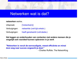 Marco Strijks
Netwerken wat is dat?
"Netwerken is veruit de eenvoudigste, meest efficiënte en minst
dure weg naar succes ongeacht je doel."
- Charles Ruffolo. The NetworKing
netwerken werkw.
Uitspraak: ['nɛtwɛrkə(n)]
Verbuigingen: netwerkte (verl.tijd enkelv.)
Verbuigingen: heeft genetwerkt (volt.deelw.)
Het leggen en onderhouden van contacten met andere mensen die je
mogelijk ooit voordeel kunnen opleveren in je werk
 
