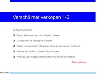 Marco Strijks
Verschil met verkopen 1-2
Verkopers (hunters)
 Geven alleen wanneer dat snel geld oplevert
 Luisteren om de verkoop af te sluiten
 Vinden mensen alleen interessant als ze er aan kunnen verdienen
 Mensen zijn middel om product te verkopen
 Willen zo veel mogelijk visitekaartjes verzamelen en uitdelen
Doel: verkopen
 
