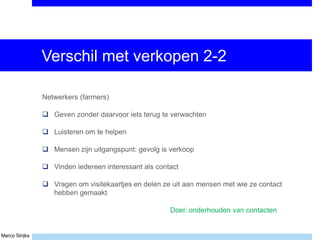 Marco Strijks
Verschil met verkopen 2-2
Netwerkers (farmers)
 Geven zonder daarvoor iets terug te verwachten
 Luisteren om te helpen
 Mensen zijn uitgangspunt: gevolg is verkoop
 Vinden iedereen interessant als contact
 Vragen om visitekaartjes en delen ze uit aan mensen met wie ze contact
hebben gemaakt
Doel: onderhouden van contacten
 