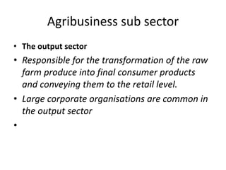 Agribusiness sub sector
• The output sector
• Responsible for the transformation of the raw
farm produce into final consumer products
and conveying them to the retail level.
• Large corporate organisations are common in
the output sector
•
 