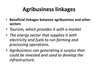 Agribusiness linkages
• Beneficial linkages between agribusiness and other
sectors
• Tourism, which provides it with a market
• The energy sector that supplies it with
electricity and fuels to run farming and
processing operations.
• Agribusiness can generating a surplus that
could be invested and used to develop the
infrastructure.
 