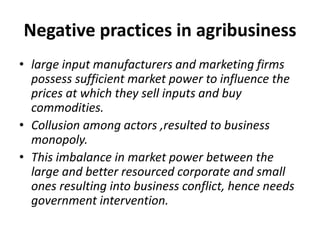 Negative practices in agribusiness
• large input manufacturers and marketing firms
possess sufficient market power to influence the
prices at which they sell inputs and buy
commodities.
• Collusion among actors ,resulted to business
monopoly.
• This imbalance in market power between the
large and better resourced corporate and small
ones resulting into business conflict, hence needs
government intervention.
 