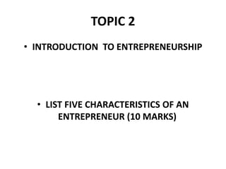 TOPIC 2
• INTRODUCTION TO ENTREPRENEURSHIP
• LIST FIVE CHARACTERISTICS OF AN
ENTREPRENEUR (10 MARKS)
 