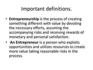 Important definitions.
• Entrepreneurship is the process of creating
something different with value by devoting
the necessary efforts, assuming the
accompanying risks and receiving rewards of
monetary and personal satisfaction.
• An Entrepreneur is a person who exploits
opportunities and utilizes resources to create
more value taking reasonable risks in the
process.
 