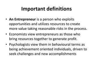 Important definitions
• An Entrepreneur is a person who exploits
opportunities and utilizes resources to create
more value taking reasonable risks in the process.
• Economists view entrepreneurs as those who
bring resources together to generate profit.
• Psychologists view them in behavioural terms as
being achievement oriented individuals, driven to
seek challenges and new accomplishments
 