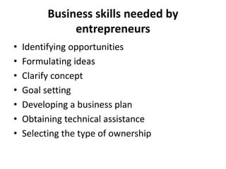 Business skills needed by
entrepreneurs
• Identifying opportunities
• Formulating ideas
• Clarify concept
• Goal setting
• Developing a business plan
• Obtaining technical assistance
• Selecting the type of ownership
 