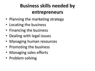 Business skills needed by
entrepreneurs
• Planning the marketing strategy
• Locating the business
• Financing the business
• Dealing with legal issues
• Managing human resources
• Promoting the business
• Managing sales efforts
• Problem solving
 