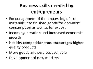 Business skills needed by
entrepreneurs
• Encouragement of the processing of local
materials into finished goods for domestic
consumption as well as for export
• Income generation and increased economic
growth
• Healthy competition thus encourages higher
quality products
• More goods and services available
• Development of new markets.
 