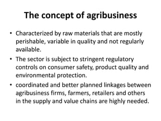 The concept of agribusiness
• Characterized by raw materials that are mostly
perishable, variable in quality and not regularly
available.
• The sector is subject to stringent regulatory
controls on consumer safety, product quality and
environmental protection.
• coordinated and better planned linkages between
agribusiness firms, farmers, retailers and others
in the supply and value chains are highly needed.
 
