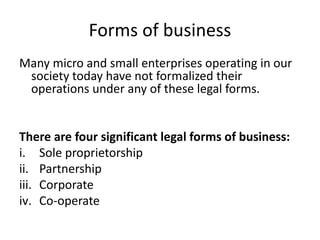 Forms of business
Many micro and small enterprises operating in our
society today have not formalized their
operations under any of these legal forms.
There are four significant legal forms of business:
i. Sole proprietorship
ii. Partnership
iii. Corporate
iv. Co-operate
 