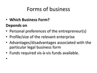 Forms of business
• Which Business Form?
Depends on
• Personal preferences of the entrepreneur(s)
• Profile/size of the relevant enterprise
• Advantages/disadvantages associated with the
particular legal business form
• Funds required vis-à-vis funds available.
•
 