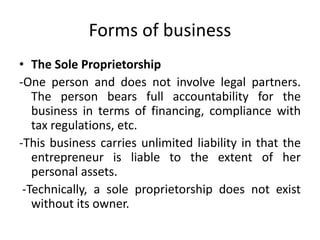 Forms of business
• The Sole Proprietorship
-One person and does not involve legal partners.
The person bears full accountability for the
business in terms of financing, compliance with
tax regulations, etc.
-This business carries unlimited liability in that the
entrepreneur is liable to the extent of her
personal assets.
-Technically, a sole proprietorship does not exist
without its owner.
 