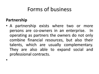 Forms of business
Partnership
• A partnership exists where two or more
persons are co-owners in an enterprise. In
operating as partners the owners do not only
combine financial resources, but also their
talents, which are usually complementary.
They are also able to expand social and
professional contracts.
•
 