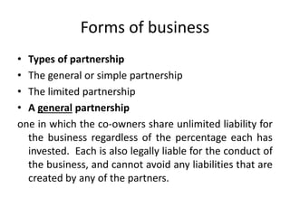 Forms of business
• Types of partnership
• The general or simple partnership
• The limited partnership
• A general partnership
one in which the co-owners share unlimited liability for
the business regardless of the percentage each has
invested. Each is also legally liable for the conduct of
the business, and cannot avoid any liabilities that are
created by any of the partners.
 