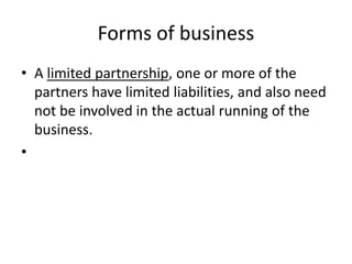 Forms of business
• A limited partnership, one or more of the
partners have limited liabilities, and also need
not be involved in the actual running of the
business.
•
 