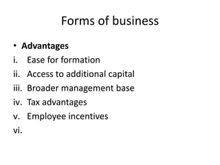 Forms of business
• Advantages
i. Ease for formation
ii. Access to additional capital
iii. Broader management base
iv. Tax advantages
v. Employee incentives
vi.
 