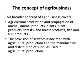 The concept of agribusiness
This broader concept of agribusiness covers.
• Agricultural production and propagation of
animal, animal products, plants, plant
products, forests, and forest products, fish and
fish products.
• The provision of services associated with
agricultural production and the manufacture
and distribution of supplies used in
agricultural production.
 