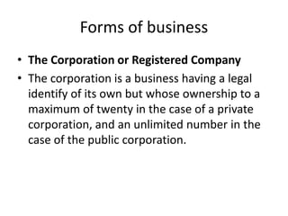 Forms of business
• The Corporation or Registered Company
• The corporation is a business having a legal
identify of its own but whose ownership to a
maximum of twenty in the case of a private
corporation, and an unlimited number in the
case of the public corporation.
 