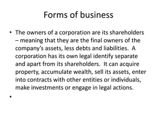 Forms of business
• The owners of a corporation are its shareholders
– meaning that they are the final owners of the
company’s assets, less debts and liabilities. A
corporation has its own legal identify separate
and apart from its shareholders. It can acquire
property, accumulate wealth, sell its assets, enter
into contracts with other entities or individuals,
make investments or engage in legal actions.
•
 