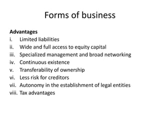 Forms of business
Advantages
i. Limited liabilities
ii. Wide and full access to equity capital
iii. Specialized management and broad networking
iv. Continuous existence
v. Transferability of ownership
vi. Less risk for creditors
vii. Autonomy in the establishment of legal entities
viii. Tax advantages
 
