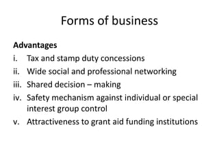 Forms of business
Advantages
i. Tax and stamp duty concessions
ii. Wide social and professional networking
iii. Shared decision – making
iv. Safety mechanism against individual or special
interest group control
v. Attractiveness to grant aid funding institutions
 