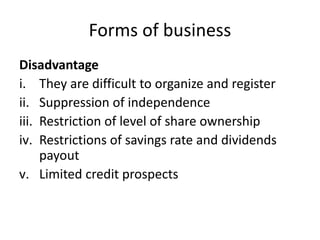 Forms of business
Disadvantage
i. They are difficult to organize and register
ii. Suppression of independence
iii. Restriction of level of share ownership
iv. Restrictions of savings rate and dividends
payout
v. Limited credit prospects
 