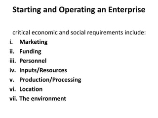 Starting and Operating an Enterprise
critical economic and social requirements include:
i. Marketing
ii. Funding
iii. Personnel
iv. Inputs/Resources
v. Production/Processing
vi. Location
vii. The environment
 