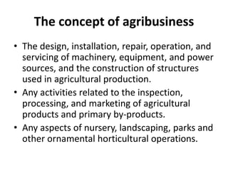 The concept of agribusiness
• The design, installation, repair, operation, and
servicing of machinery, equipment, and power
sources, and the construction of structures
used in agricultural production.
• Any activities related to the inspection,
processing, and marketing of agricultural
products and primary by-products.
• Any aspects of nursery, landscaping, parks and
other ornamental horticultural operations.
 