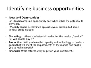 Identifying business opportunities
• Ideas and Opportunities
• an idea becomes an opportunity only when it has the potential to
be viable.
• Viability can be determined against several criteria, but some
general areas include:
•
• Marketing: Is there a substantial market for the product/service?
I.e. will people buy it?
• Production: Will you have the capacity and technology to produce
goods that will meet the requirements of the market and enable
you to make a profit?
• Financial: What returns will you get on your investment?
 