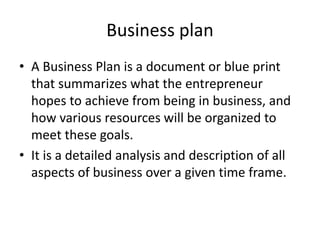 Business plan
• A Business Plan is a document or blue print
that summarizes what the entrepreneur
hopes to achieve from being in business, and
how various resources will be organized to
meet these goals.
• It is a detailed analysis and description of all
aspects of business over a given time frame.
 