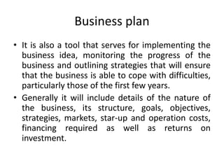 Business plan
• It is also a tool that serves for implementing the
business idea, monitoring the progress of the
business and outlining strategies that will ensure
that the business is able to cope with difficulties,
particularly those of the first few years.
• Generally it will include details of the nature of
the business, its structure, goals, objectives,
strategies, markets, star-up and operation costs,
financing required as well as returns on
investment.
 