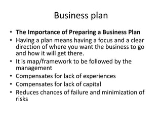 Business plan
• The Importance of Preparing a Business Plan
• Having a plan means having a focus and a clear
direction of where you want the business to go
and how it will get there.
• It is map/framework to be followed by the
management
• Compensates for lack of experiences
• Compensates for lack of capital
• Reduces chances of failure and minimization of
risks
 