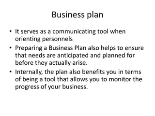 Business plan
• It serves as a communicating tool when
orienting personnels
• Preparing a Business Plan also helps to ensure
that needs are anticipated and planned for
before they actually arise.
• Internally, the plan also benefits you in terms
of being a tool that allows you to monitor the
progress of your business.
 