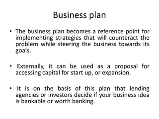 Business plan
• The business plan becomes a reference point for
implementing strategies that will counteract the
problem while steering the business towards its
goals.
• Externally, it can be used as a proposal for
accessing capital for start up, or expansion.
• It is on the basis of this plan that lending
agencies or investors decide if your business idea
is bankable or worth banking.
 