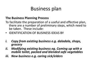 Business plan
The Business Planning Process
To facilitate the preparation of a useful and effective plan,
there are a number of preliminary steps, which need to
be taken. These include:
• IDENTIFICATION OF BUSINESS IDEAS BY
i. Copy from existing business e.g. daladala, shops,
grocery
ii. Modifying existing business eg. Coming up with a
mobile toilet, packed and blended safe vegetables
iii. New business e.g. caring sick/elders
 