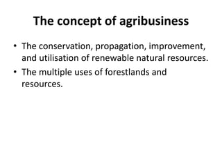 The concept of agribusiness
• The conservation, propagation, improvement,
and utilisation of renewable natural resources.
• The multiple uses of forestlands and
resources.
 