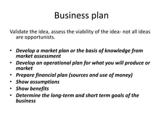 Business plan
Validate the idea, assess the viability of the idea- not all ideas
are opportunists.
• Develop a market plan or the basis of knowledge from
market assessment
• Develop an operational plan for what you will produce or
market
• Prepare financial plan (sources and use of money)
• Show assumptions
• Show benefits
• Determine the long-term and short term goals of the
business
 