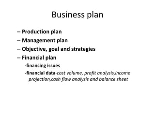 Business plan
– Production plan
– Management plan
– Objective, goal and strategies
– Financial plan
-financing issues
-financial data-cost volume, profit analysis,income
projection,cash flow analysis and balance sheet
 