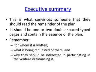 Executive summary
• This is what convinces someone that they
should read the remainder of the plan.
• It should be one or two double spaced typed
pages and contain the essence of the plan.
• Remember:
– for whom it is written,
– what is being requested of them, and
– why they should be interested in participating in
the venture or financing it.
 