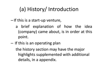 (a) History/ Introduction
–If this is a start-up venture,
a brief explanation of how the idea
(company) came about, is in order at this
point.
– If this is an operating plan
the history section may have the major
highlights supplemented with additional
details, in a appendix.
 