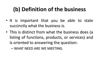 (b) Definition of the business
• It is important that you be able to state
succinctly what the business is.
• This is distinct from what the business does (a
listing of functions, products, or services) and
is oriented to answering the question:
– WHAT NEED ARE WE MEETING.
 
